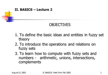 August 12, 2003II. BASICS: Math Clinic Fall 20031 II. BASICS – Lecture 2 OBJECTIVES 1. To define the basic ideas and entities in fuzzy set theory 2. To.