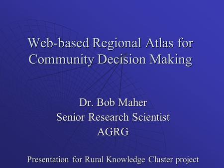 Web-based Regional Atlas for Community Decision Making Dr. Bob Maher Senior Research Scientist AGRG Presentation for Rural Knowledge Cluster project.