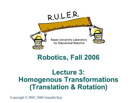 Robotics, Fall 2006 Lecture 3: Homogenous Transformations (Translation & Rotation) Copyright © 2005, 2006 Jennifer Kay.