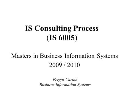 IS Consulting Process (IS 6005) Masters in Business Information Systems 2009 / 2010 Fergal Carton Business Information Systems.