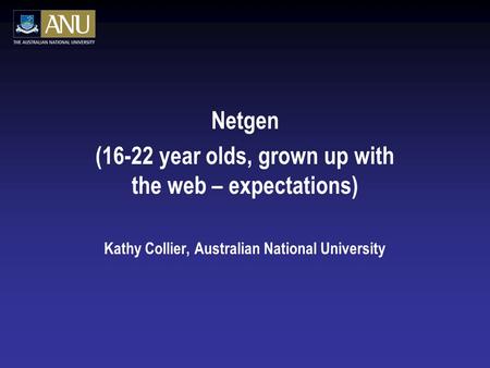 Netgen (16-22 year olds, grown up with the web – expectations) Kathy Collier, Australian National University.