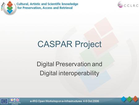 E-IRG Open Workshop on e-Infrastructures 4-5 Oct 2006 CASPAR Project Digital Preservation and Digital interoperability.