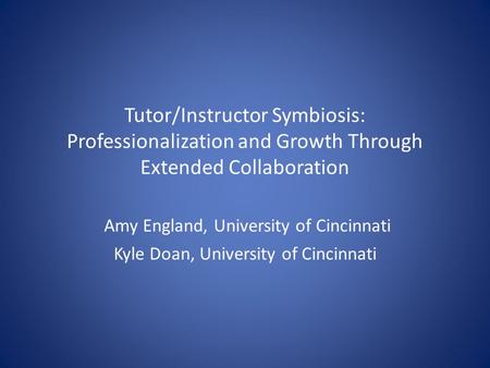 Tutor/Instructor Symbiosis: Professionalization and Growth Through Extended Collaboration Amy England, University of Cincinnati Kyle Doan, University of.