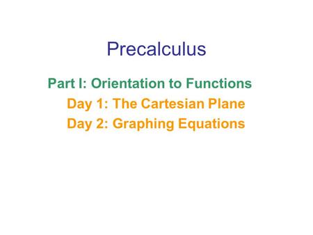 Precalculus Part I: Orientation to Functions Day 1: The Cartesian Plane Day 2: Graphing Equations.
