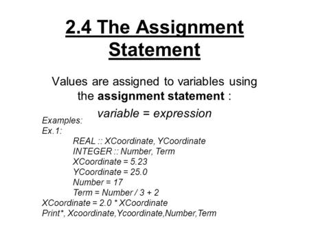 2.4 The Assignment Statement Values are assigned to variables using the assignment statement : variable = expression Examples: Ex.1: REAL :: XCoordinate,