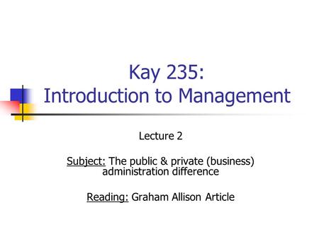 Kay 235: Introduction to Management Lecture 2 Subject: The public & private (business) administration difference Reading: Graham Allison Article.