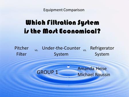 Equipment Comparison Which Filtration System is the Most Economical? Pitcher Filter Under-the-Counter System Refrigerator System vs. GROUP 1 Amanda Heise.