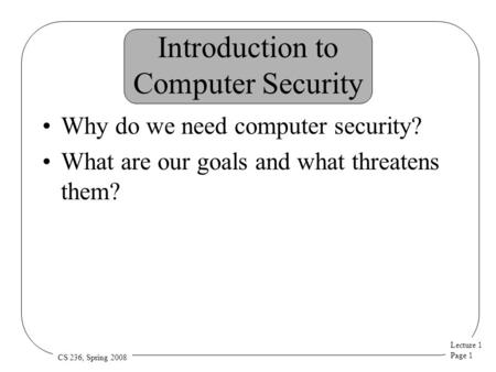 Lecture 1 Page 1 CS 236, Spring 2008 Introduction to Computer Security Why do we need computer security? What are our goals and what threatens them?