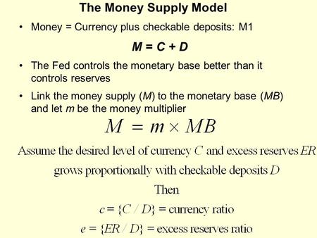 The Money Supply Model Money = Currency plus checkable deposits: M1 M = C + D The Fed controls the monetary base better than it controls reserves Link.