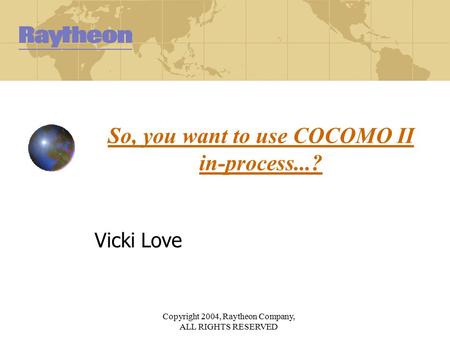 Copyright 2004, Raytheon Company, ALL RIGHTS RESERVED So, you want to use COCOMO II in-process...? Vicki Love.