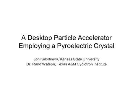 A Desktop Particle Accelerator Employing a Pyroelectric Crystal Jon Kalodimos, Kansas State University Dr. Rand Watson, Texas A&M Cyclotron Institute.