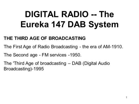 1 DIGITAL RADIO -- The Eureka 147 DAB System THE THIRD AGE OF BROADCASTING The First Age of Radio Broadcasting - the era of AM-1910. The Second age - FM.