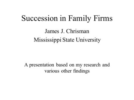 Succession in Family Firms James J. Chrisman Mississippi State University A presentation based on my research and various other findings.