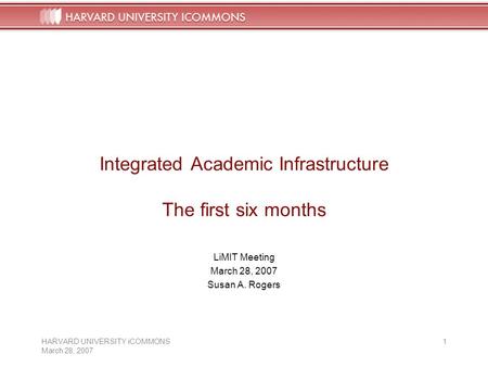 HARVARD UNIVERSITY iCOMMONS March 28, 2007 1 Integrated Academic Infrastructure The first six months LiMIT Meeting March 28, 2007 Susan A. Rogers.