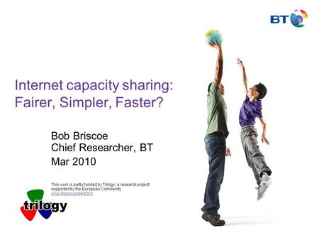 Internet capacity sharing: Fairer, Simpler, Faster? Bob Briscoe Chief Researcher, BT Mar 2010 This work is partly funded by Trilogy, a research project.