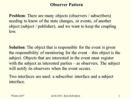 Winter 2007ACS-3913 Ron McFadyen1 Observer Pattern Problem: There are many objects (observers / subscribers) needing to know of the state changes, or events,