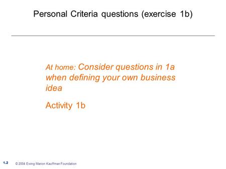 Personal Criteria questions (exercise 1b) 1.2 © 2004 Ewing Marion Kauffman Foundation At home: Consider questions in 1a when defining your own business.
