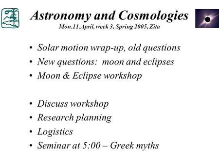 Astronomy and Cosmologies Mon.11.April, week 3, Spring 2005, Zita Solar motion wrap-up, old questions New questions: moon and eclipses Moon & Eclipse workshop.