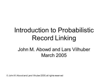 © John M. Abowd and Lars Vilhuber 2005, all rights reserved Introduction to Probabilistic Record Linking John M. Abowd and Lars Vilhuber March 2005.