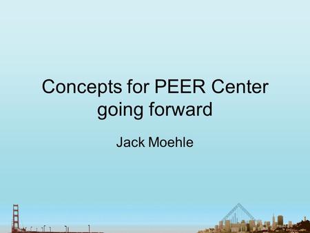 Concepts for PEER Center going forward Jack Moehle.
