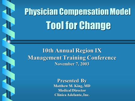 Physician Compensation Model Tool for Change 10th Annual Region IX Management Training Conference November 7, 2003 Presented By Matthew M. King, MD Medical.