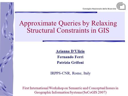 Approximate Queries by Relaxing Structural Constraints in GIS Arianna D’Ulizia Fernando Ferri Patrizia Grifoni IRPPS-CNR, Rome, Italy First International.