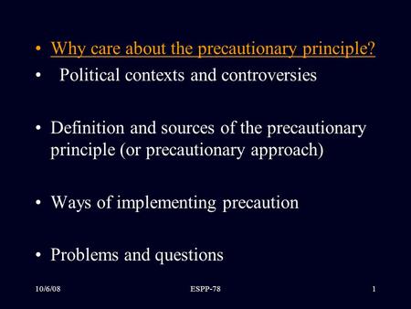10/6/08ESPP-781 Outline Why care about the precautionary principle? Political contexts and controversies Definition and sources of the precautionary principle.