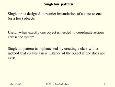 March 200692.3913 Ron McFadyen1 Singleton pattern Singleton is designed to restrict instantiation of a class to one (or a few) objects. Useful when exactly.