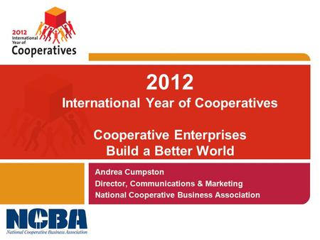 2012 International Year of Cooperatives Cooperative Enterprises Build a Better World Andrea Cumpston Director, Communications & Marketing National Cooperative.