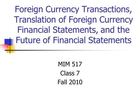 Foreign Currency Transactions, Translation of Foreign Currency Financial Statements, and the Future of Financial Statements MIM 517 Class 7 Fall 2010.