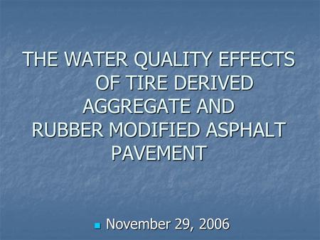 THE WATER QUALITY EFFECTS OF TIRE DERIVED AGGREGATE AND RUBBER MODIFIED ASPHALT PAVEMENT November 29, 2006 November 29, 2006.