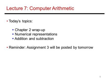 1 Lecture 7: Computer Arithmetic Today’s topics:  Chapter 2 wrap-up  Numerical representations  Addition and subtraction Reminder: Assignment 3 will.