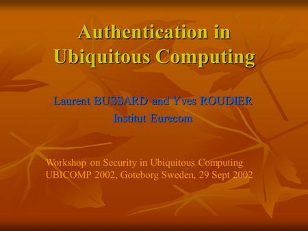 Authentication in Ubiquitous Computing Laurent BUSSARD and Yves ROUDIER Institut Eurecom Workshop on Security in Ubiquitous Computing UBICOMP 2002, Goteborg.