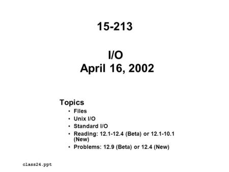 I/O April 16, 2002 Topics Files Unix I/O Standard I/O Reading: 12.1-12.4 (Beta) or 12.1-10.1 (New) Problems: 12.9 (Beta) or 12.4 (New) class24.ppt 15-213.