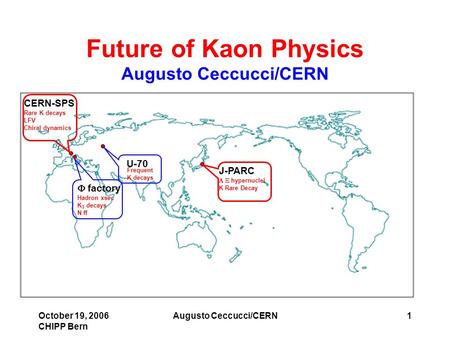 October 19, 2006 CHIPP Bern Augusto Ceccucci/CERN1 Future of Kaon Physics Augusto Ceccucci/CERN J-PARC  hypernuclei K Rare Decay U-70  factory Hadron.
