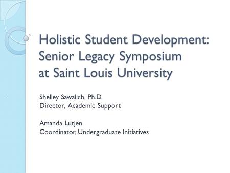 Holistic Student Development: Senior Legacy Symposium at Saint Louis University Shelley Sawalich, Ph.D. Director, Academic Support Amanda Lutjen Coordinator,