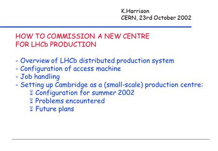 K.Harrison CERN, 23rd October 2002 HOW TO COMMISSION A NEW CENTRE FOR LHCb PRODUCTION - Overview of LHCb distributed production system - Configuration.