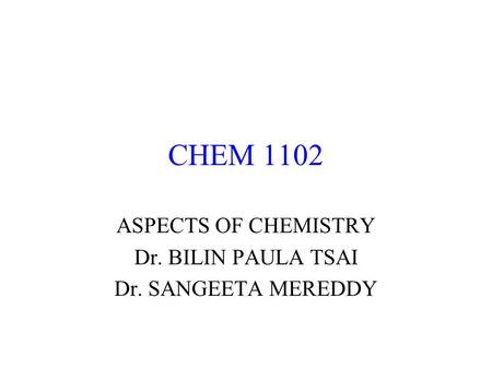 CHEM 1102 ASPECTS OF CHEMISTRY Dr. BILIN PAULA TSAI Dr. SANGEETA MEREDDY.