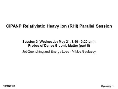 Gyulassy 1 CIPANP’03 Session 3 (Wednesday May 21, 1:40 - 3:20 pm): Probes of Dense Gluonic Matter (part II) Jet Quenching and Energy Loss - Miklos Gyulassy.