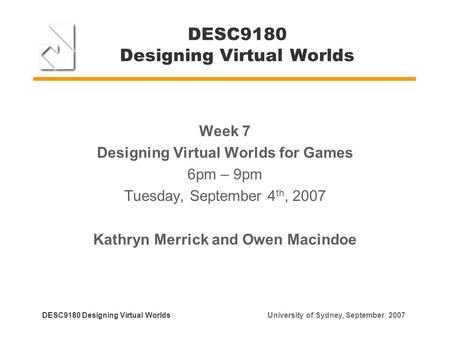 DESC9180 Designing Virtual Worlds Week 7 Designing Virtual Worlds for Games 6pm – 9pm Tuesday, September 4 th, 2007 Kathryn Merrick and Owen Macindoe DESC9180.