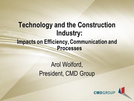 Technology and the Construction Industry: Impacts on Efficiency, Communication and Processes Arol Wolford, President, CMD Group.