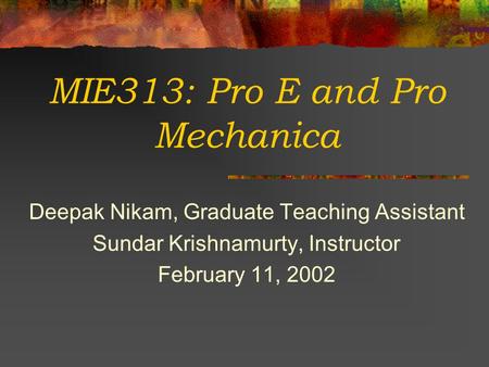 MIE313: Pro E and Pro Mechanica Deepak Nikam, Graduate Teaching Assistant Sundar Krishnamurty, Instructor February 11, 2002.