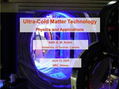 Ultra-Cold Matter Technology Physics and Applications Seth A. M. Aubin University of Toronto, Canada June 15, 2006 NRC, Ottawa.