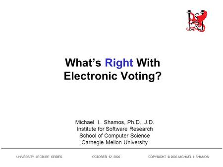 UNIVERSITY LECTURE SERIES OCTOBER 12, 2006 COPYRIGHT © 2006 MICHAEL I. SHAMOS What’s Right With Electronic Voting? Michael I. Shamos, Ph.D., J.D. Institute.