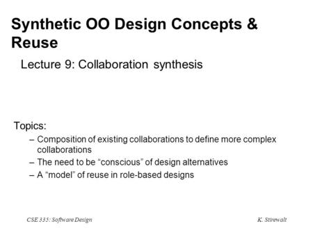 K. Stirewalt CSE 335: Software Design Synthetic OO Design Concepts & Reuse Lecture 9: Collaboration synthesis Topics: –Composition of existing collaborations.