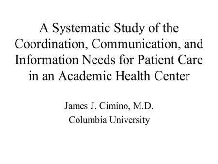A Systematic Study of the Coordination, Communication, and Information Needs for Patient Care in an Academic Health Center James J. Cimino, M.D. Columbia.