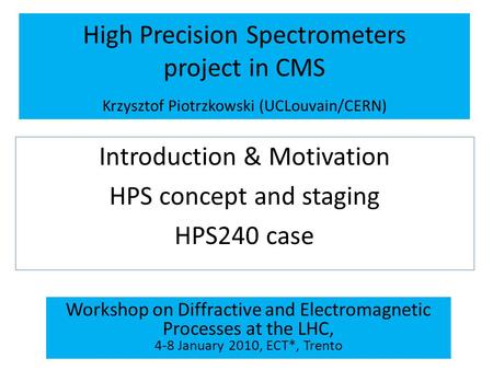High Precision Spectrometers project in CMS Krzysztof Piotrzkowski (UCLouvain/CERN) Introduction & Motivation HPS concept and staging HPS240 case Workshop.