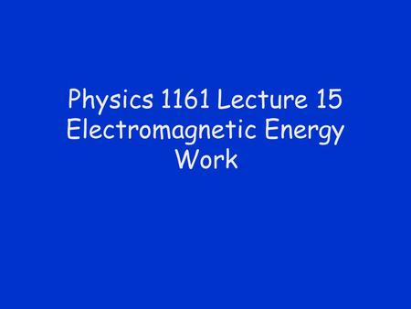 Physics 1161 Lecture 15 Electromagnetic Energy Work.