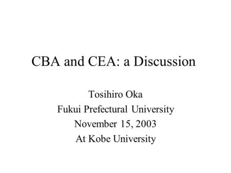 CBA and CEA: a Discussion Tosihiro Oka Fukui Prefectural University November 15, 2003 At Kobe University.