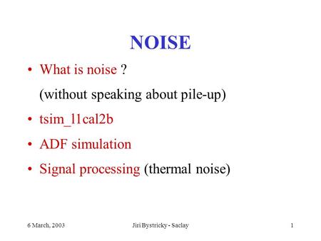 6 March, 2003Jiri Bystricky - Saclay1 NOISE What is noise ? (without speaking about pile-up) tsim_l1cal2b ADF simulation Signal processing (thermal noise)